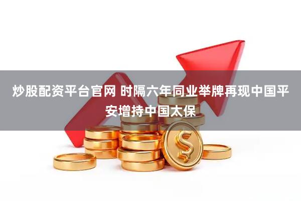 炒股配资平台官网 时隔六年同业举牌再现中国平安增持中国太保