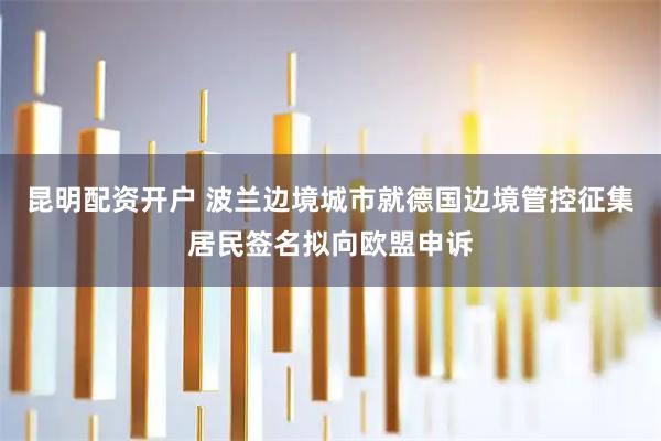 昆明配资开户 波兰边境城市就德国边境管控征集居民签名拟向欧盟申诉