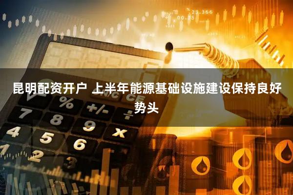 昆明配资开户 上半年能源基础设施建设保持良好势头