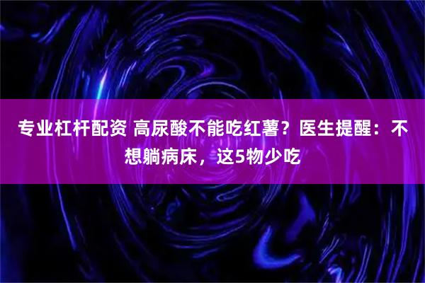 专业杠杆配资 高尿酸不能吃红薯？医生提醒：不想躺病床，这5物少吃