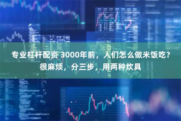 专业杠杆配资 3000年前，人们怎么做米饭吃？很麻烦，分三步，用两种炊具