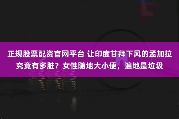 正规股票配资官网平台 让印度甘拜下风的孟加拉究竟有多脏？女性随地大小便，遍地是垃圾