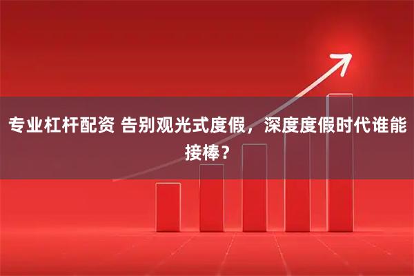 专业杠杆配资 告别观光式度假，深度度假时代谁能接棒？