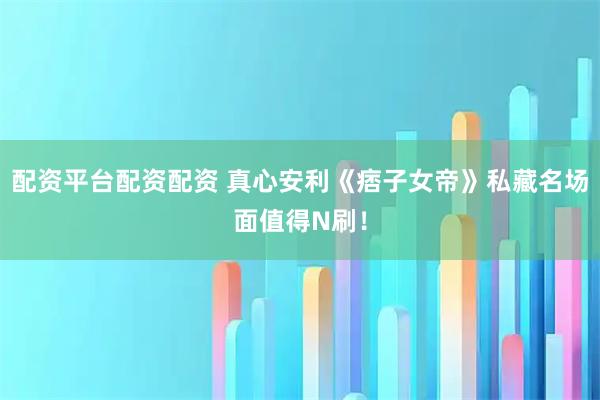 配资平台配资配资 真心安利《痞子女帝》私藏名场面值得N刷！