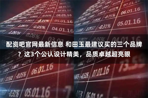 配资吧官网最新信息 和田玉最建议买的三个品牌？这3个公认设计精美，品质卓越超亮眼