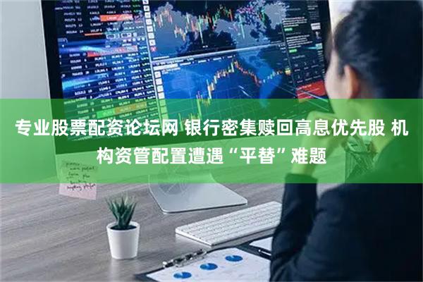 专业股票配资论坛网 银行密集赎回高息优先股 机构资管配置遭遇“平替”难题