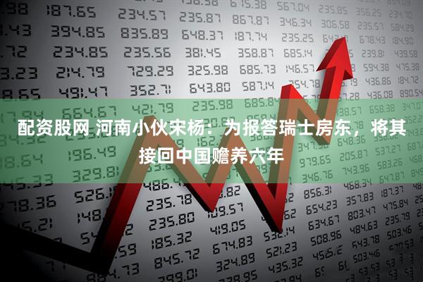配资股网 河南小伙宋杨：为报答瑞士房东，将其接回中国赡养六年