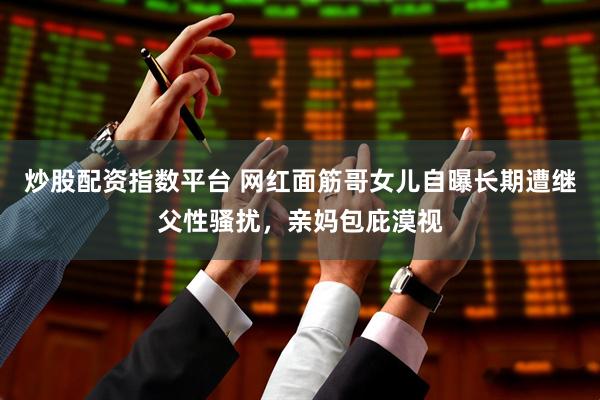 炒股配资指数平台 网红面筋哥女儿自曝长期遭继父性骚扰，亲妈包庇漠视