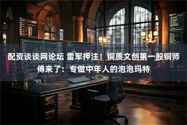 配资谈谈网论坛 雷军押注！铜质文创第一股铜师傅来了：专做中年人的泡泡玛特
