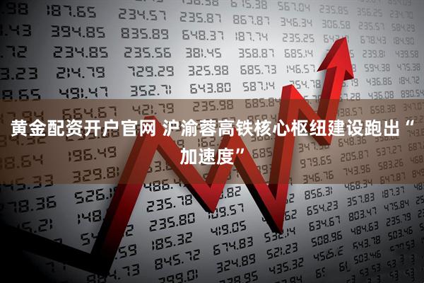 黄金配资开户官网 沪渝蓉高铁核心枢纽建设跑出“加速度”