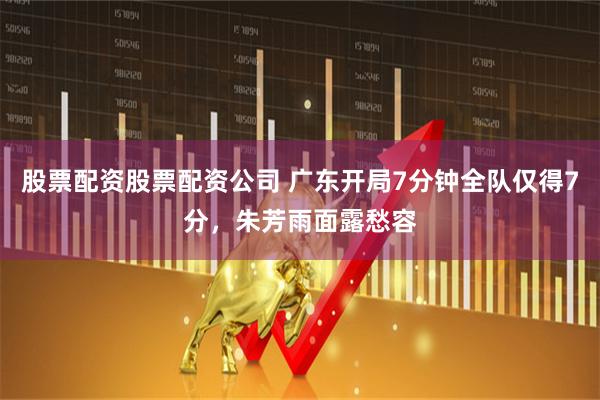 股票配资股票配资公司 广东开局7分钟全队仅得7分，朱芳雨面露愁容