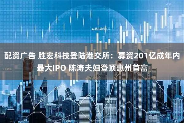 配资广告 胜宏科技登陆港交所：募资201亿成年内最大IPO 陈涛夫妇登顶惠州首富