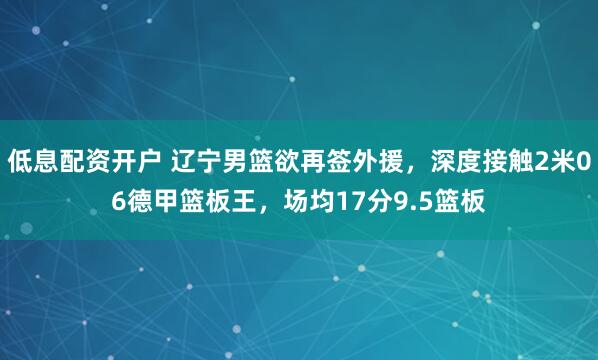 低息配资开户 辽宁男篮欲再签外援，深度接触2米06德甲篮板王，场均17分9.5篮板