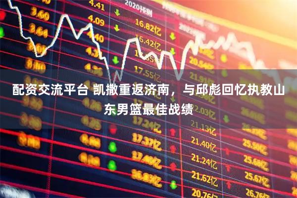配资交流平台 凯撒重返济南，与邱彪回忆执教山东男篮最佳战绩