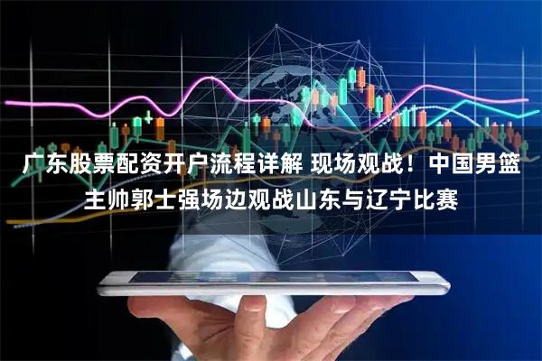 广东股票配资开户流程详解 现场观战！中国男篮主帅郭士强场边观战山东与辽宁比赛