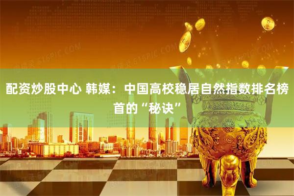 配资炒股中心 韩媒：中国高校稳居自然指数排名榜首的“秘诀”
