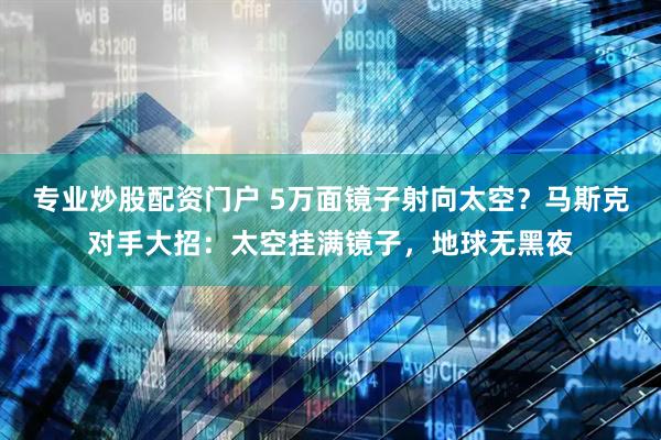 专业炒股配资门户 5万面镜子射向太空？马斯克对手大招：太空挂满镜子，地球无黑夜