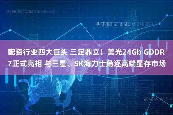 配资行业四大巨头 三足鼎立！美光24Gb GDDR7正式亮相 与三星、SK海力士角逐高端显存市场
