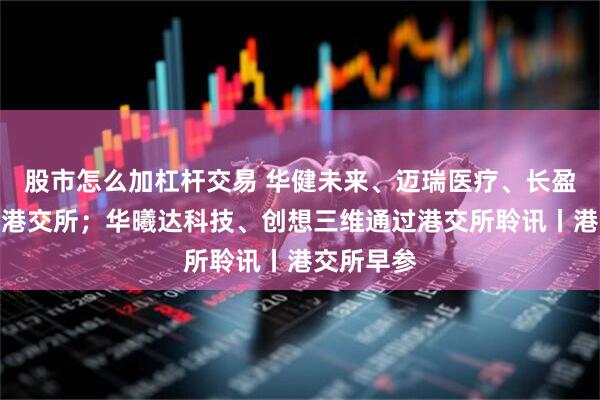 股市怎么加杠杆交易 华健未来、迈瑞医疗、长盈精密递表港交所；华曦达科技、创想三维通过港交所聆讯丨港交所早参