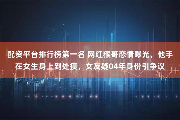 配资平台排行榜第一名 网红猴哥恋情曝光，他手在女生身上到处摸，女友疑04年身份引争议