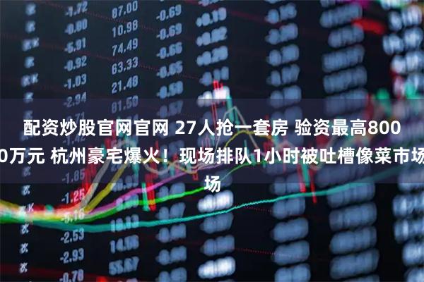 配资炒股官网官网 27人抢一套房 验资最高8000万元 杭州豪宅爆火！现场排队1小时被吐槽像菜市场
