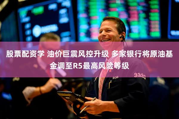 股票配资学 油价巨震风控升级 多家银行将原油基金调至R5最高风险等级