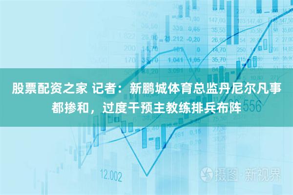 股票配资之家 记者：新鹏城体育总监丹尼尔凡事都掺和，过度干预主教练排兵布阵