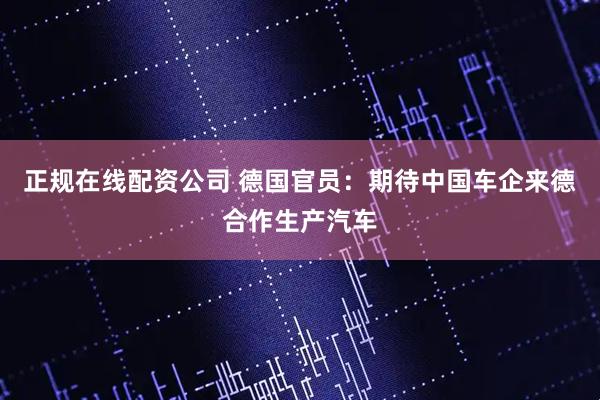 正规在线配资公司 德国官员：期待中国车企来德合作生产汽车