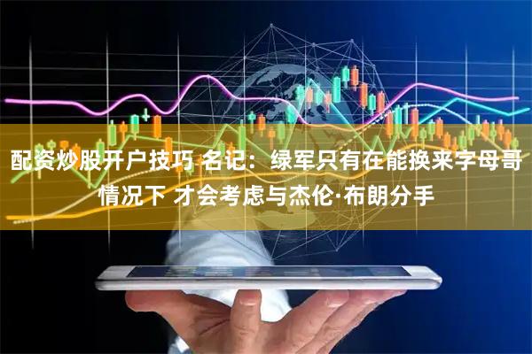 配资炒股开户技巧 名记：绿军只有在能换来字母哥情况下 才会考虑与杰伦·布朗分手