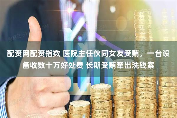 配资网配资指数 医院主任伙同女友受贿，一台设备收数十万好处费 长期受贿牵出洗钱案