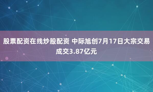 股票配资在线炒股配资 中际旭创7月17日大宗交易成交3.87亿元